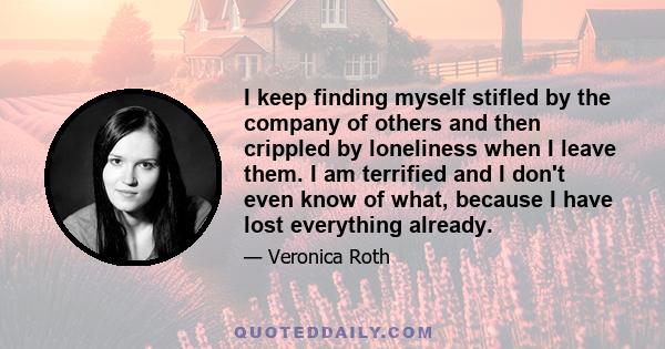 I keep finding myself stifled by the company of others and then crippled by loneliness when I leave them. I am terrified and I don't even know of what, because I have lost everything already.