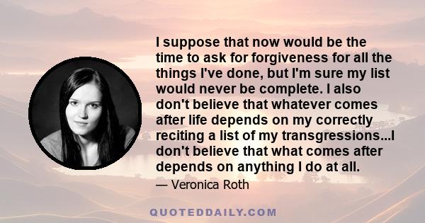 I suppose that now would be the time to ask for forgiveness for all the things I've done, but I'm sure my list would never be complete. I also don't believe that whatever comes after life depends on my correctly