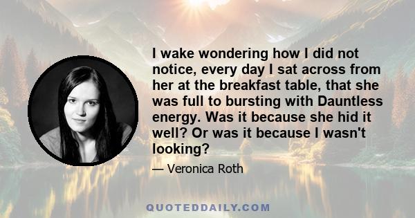 I wake wondering how I did not notice, every day I sat across from her at the breakfast table, that she was full to bursting with Dauntless energy. Was it because she hid it well? Or was it because I wasn't looking?