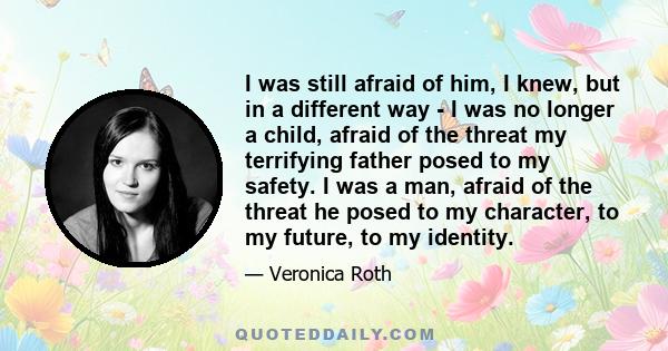 I was still afraid of him, I knew, but in a different way - I was no longer a child, afraid of the threat my terrifying father posed to my safety. I was a man, afraid of the threat he posed to my character, to my