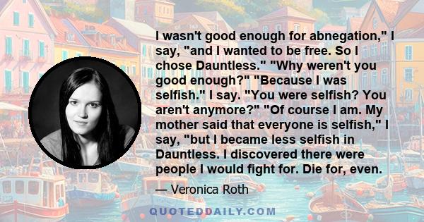 I wasn't good enough for abnegation, I say, and I wanted to be free. So I chose Dauntless. Why weren't you good enough? Because I was selfish. I say. You were selfish? You aren't anymore? Of course I am. My mother said