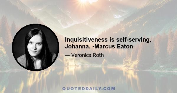 Inquisitiveness is self-serving, Johanna. -Marcus Eaton