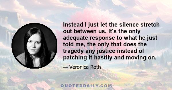 Instead I just let the silence stretch out between us. It's the only adequate response to what he just told me, the only that does the tragedy any justice instead of patching it hastily and moving on.