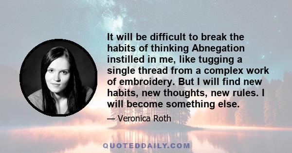 It will be difficult to break the habits of thinking Abnegation instilled in me, like tugging a single thread from a complex work of embroidery. But I will find new habits, new thoughts, new rules. I will become