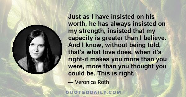 Just as I have insisted on his worth, he has always insisted on my strength, insisted that my capacity is greater than I believe. And I know, without being told, that's what love does, when it's right-it makes you more