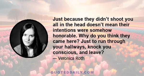 Just because they didn’t shoot you all in the head doesn’t mean their intentions were somehow honorable. Why do you think they came here? Just to run through your hallways, knock you conscious, and leave?