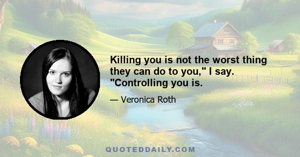 Killing you is not the worst thing they can do to you, I say. Controlling you is.