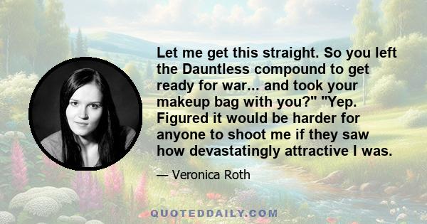 Let me get this straight. So you left the Dauntless compound to get ready for war... and took your makeup bag with you? Yep. Figured it would be harder for anyone to shoot me if they saw how devastatingly attractive I