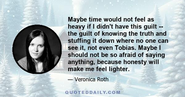 Maybe time would not feel as heavy if I didn't have this guilt -- the guilt of knowing the truth and stuffing it down where no one can see it, not even Tobias. Maybe I should not be so afraid of saying anything, because 