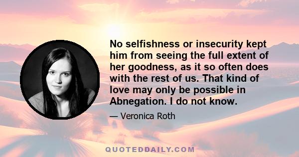 No selfishness or insecurity kept him from seeing the full extent of her goodness, as it so often does with the rest of us. That kind of love may only be possible in Abnegation. I do not know.