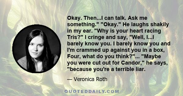 Okay. Then...I can talk. Ask me something. Okay. He laughs shakily in my ear. Why is your heart racing Tris? I cringe and say, Well, I...I barely know you. I barely know you and I'm crammed up against you in a box,
