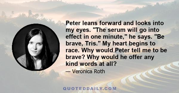 Peter leans forward and looks into my eyes. The serum will go into effect in one minute, he says. Be brave, Tris. My heart begins to race. Why would Peter tell me to be brave? Why would he offer any kind words at all?