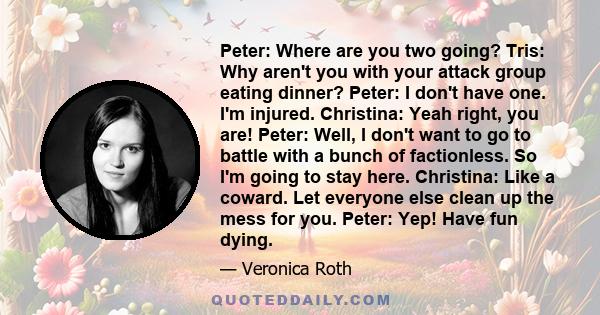 Peter: Where are you two going? Tris: Why aren't you with your attack group eating dinner? Peter: I don't have one. I'm injured. Christina: Yeah right, you are! Peter: Well, I don't want to go to battle with a bunch of