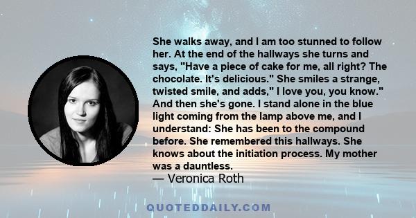 She walks away, and I am too stunned to follow her. At the end of the hallways she turns and says, Have a piece of cake for me, all right? The chocolate. It's delicious. She smiles a strange, twisted smile, and adds, I