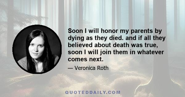 Soon I will honor my parents by dying as they died. and if all they believed about death was true, soon I will join them in whatever comes next.