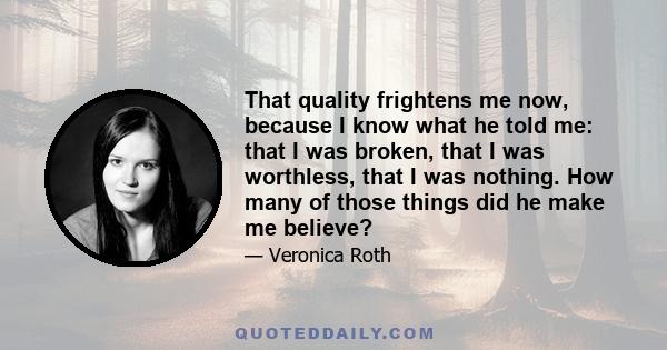 That quality frightens me now, because I know what he told me: that I was broken, that I was worthless, that I was nothing. How many of those things did he make me believe?