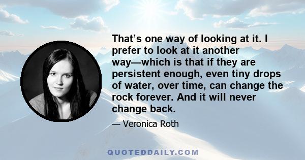 That’s one way of looking at it. I prefer to look at it another way—which is that if they are persistent enough, even tiny drops of water, over time, can change the rock forever. And it will never change back.