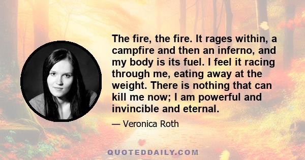 The fire, the fire. It rages within, a campfire and then an inferno, and my body is its fuel. I feel it racing through me, eating away at the weight. There is nothing that can kill me now; I am powerful and invincible