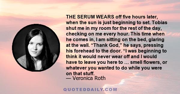 THE SERUM WEARS off five hours later, when the sun is just beginning to set. Tobias shut me in my room for the rest of the day, checking on me every hour. This time when he comes in, I am sitting on the bed, glaring at