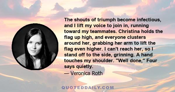 The shouts of triumph become infectious, and I lift my voice to join in, running toward my teammates. Christina holds the flag up high, and everyone clusters around her, grabbing her arm to lift the flag even higher. I