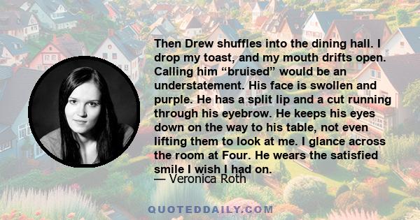 Then Drew shuffles into the dining hall. I drop my toast, and my mouth drifts open. Calling him “bruised” would be an understatement. His face is swollen and purple. He has a split lip and a cut running through his