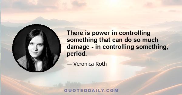 There is power in controlling something that can do so much damage - in controlling something, period.