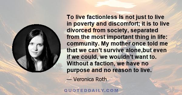 To live factionless Is not just to live in poverty and discomfort; it is to live divorced from society, separated from the most important thing in life: community. My mother once told me that we can’t survive alone,but