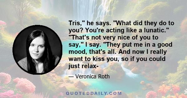 Tris, he says. What did they do to you? You're acting like a lunatic. That's not very nice of you to say, I say. They put me in a good mood, that's all. And now I really want to kiss you, so if you could just relax-