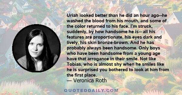 Uriah looked better than he did an hour ago--he washed the blood from his mouth, and some of the color returned to his face. I'm struck, suddenly, by how handsome he is-- all his features are proportionate, his eyes