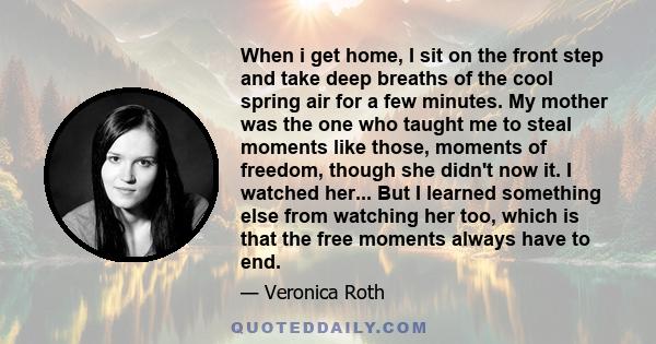 When i get home, I sit on the front step and take deep breaths of the cool spring air for a few minutes. My mother was the one who taught me to steal moments like those, moments of freedom, though she didn't now it. I