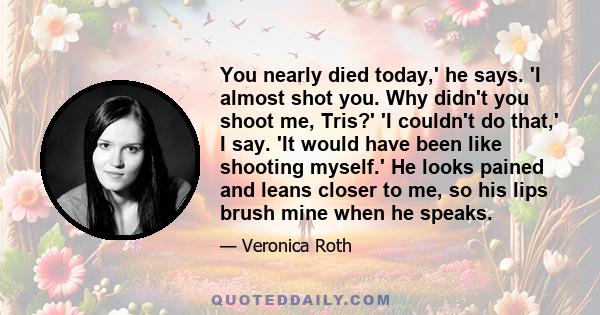 You nearly died today,' he says. 'I almost shot you. Why didn't you shoot me, Tris?' 'I couldn't do that,' I say. 'It would have been like shooting myself.' He looks pained and leans closer to me, so his lips brush mine 