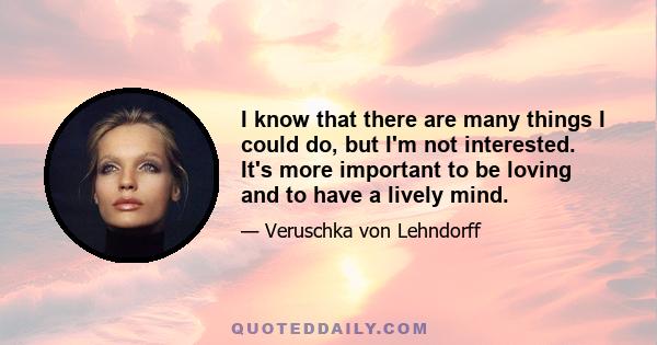 I know that there are many things I could do, but I'm not interested. It's more important to be loving and to have a lively mind.