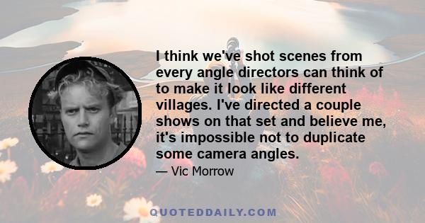 I think we've shot scenes from every angle directors can think of to make it look like different villages. I've directed a couple shows on that set and believe me, it's impossible not to duplicate some camera angles.