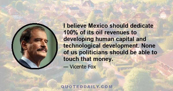 I believe Mexico should dedicate 100% of its oil revenues to developing human capital and technological development. None of us politicians should be able to touch that money.