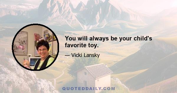 You will always be your child's favorite toy.