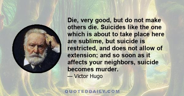 Die, very good, but do not make others die. Suicides like the one which is about to take place here are sublime, but suicide is restricted, and does not allow of extension; and so soon as it affects your neighbors,