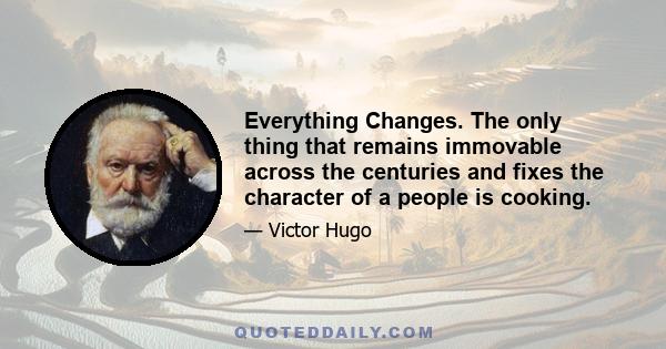 Everything Changes. The only thing that remains immovable across the centuries and fixes the character of a people is cooking.