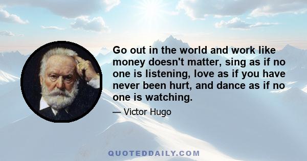 Go out in the world and work like money doesn't matter, sing as if no one is listening, love as if you have never been hurt, and dance as if no one is watching.