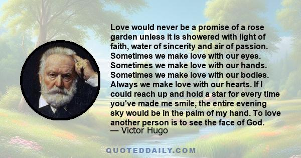 Love would never be a promise of a rose garden unless it is showered with light of faith, water of sincerity and air of passion. Sometimes we make love with our eyes. Sometimes we make love with our hands. Sometimes we