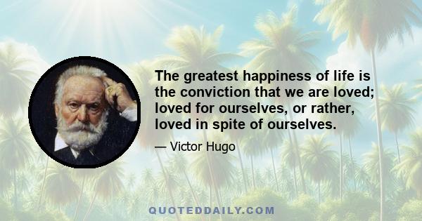 The greatest happiness of life is the conviction that we are loved; loved for ourselves, or rather, loved in spite of ourselves.