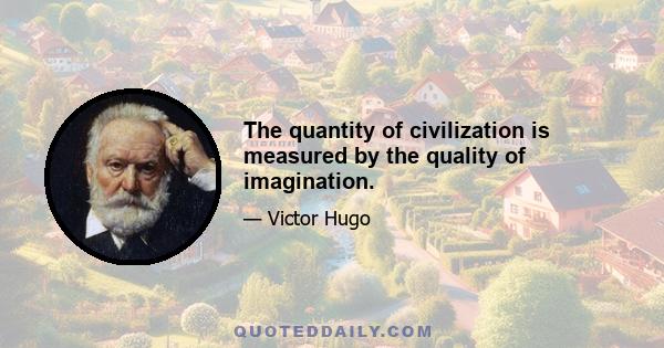 The quantity of civilization is measured by the quality of imagination.