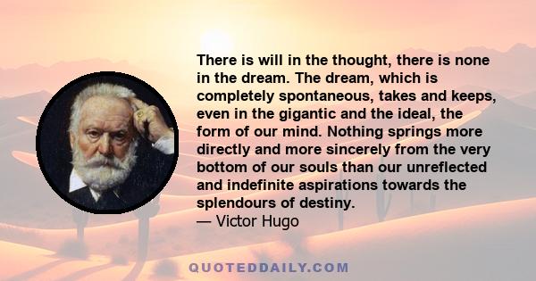 There is will in the thought, there is none in the dream. The dream, which is completely spontaneous, takes and keeps, even in the gigantic and the ideal, the form of our mind. Nothing springs more directly and more