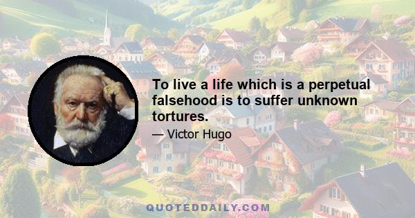 To live a life which is a perpetual falsehood is to suffer unknown tortures.