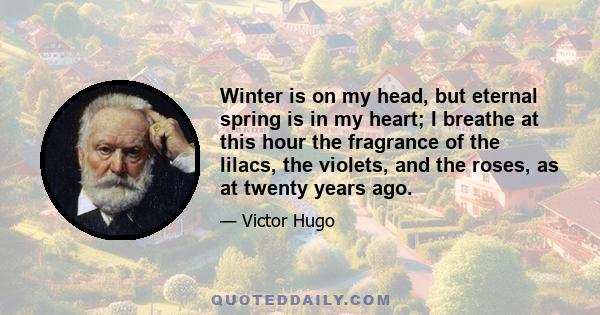 Winter is on my head, but eternal spring is in my heart; I breathe at this hour the fragrance of the lilacs, the violets, and the roses, as at twenty years ago.