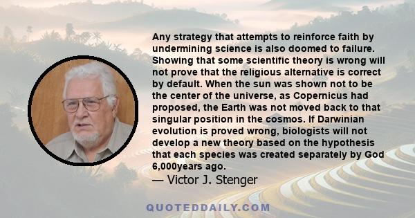 Any strategy that attempts to reinforce faith by undermining science is also doomed to failure. Showing that some scientific theory is wrong will not prove that the religious alternative is correct by default. When the