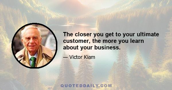 The closer you get to your ultimate customer, the more you learn about your business.