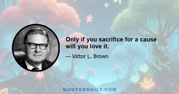 Only if you sacrifice for a cause will you love it.