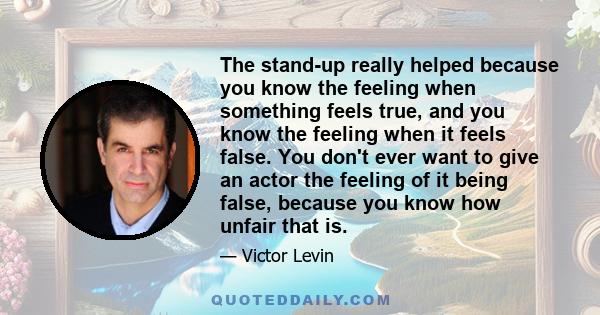 The stand-up really helped because you know the feeling when something feels true, and you know the feeling when it feels false. You don't ever want to give an actor the feeling of it being false, because you know how