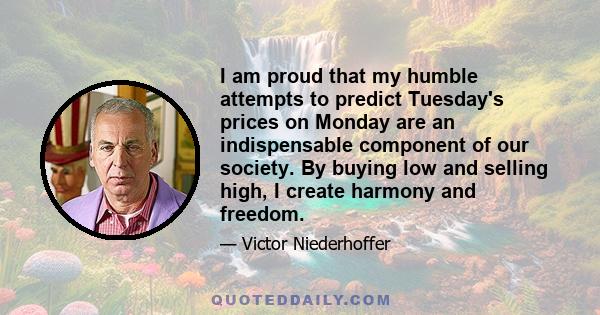 I am proud that my humble attempts to predict Tuesday's prices on Monday are an indispensable component of our society. By buying low and selling high, I create harmony and freedom.