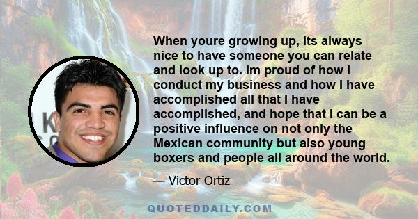 When youre growing up, its always nice to have someone you can relate and look up to. Im proud of how I conduct my business and how I have accomplished all that I have accomplished, and hope that I can be a positive